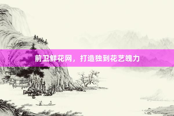 前卫鲜花网，打造独到花艺魄力